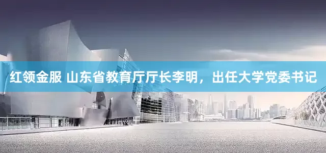 红领金服 山东省教育厅厅长李明，出任大学党委书记