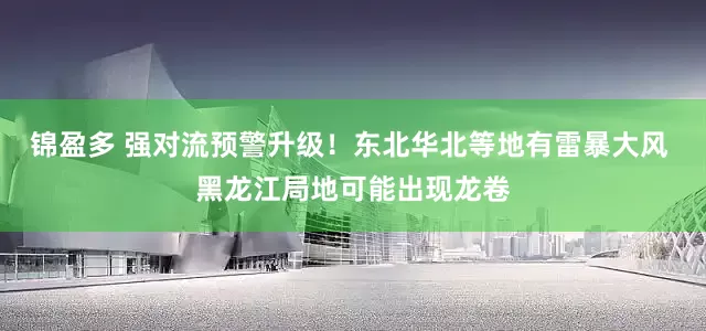 锦盈多 强对流预警升级！东北华北等地有雷暴大风 黑龙江局地可能出现龙卷