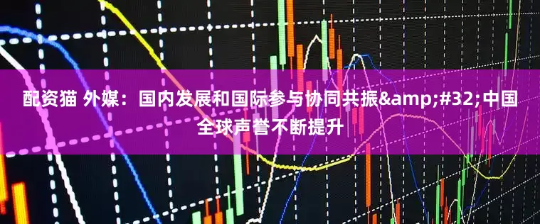 配资猫 外媒：国内发展和国际参与协同共振 中国全球声誉不断提升