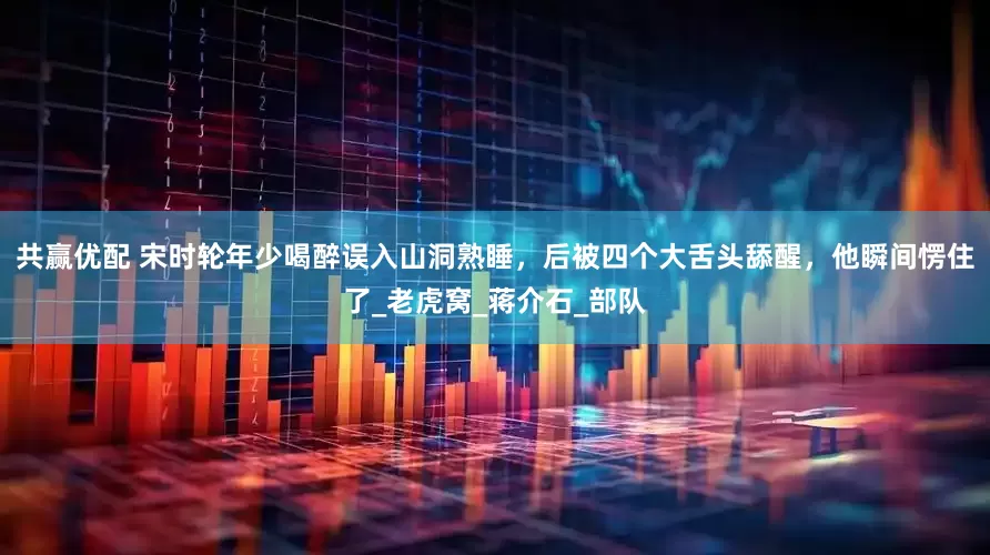 共赢优配 宋时轮年少喝醉误入山洞熟睡，后被四个大舌头舔醒，他瞬间愣住了_老虎窝_蒋介石_部队
