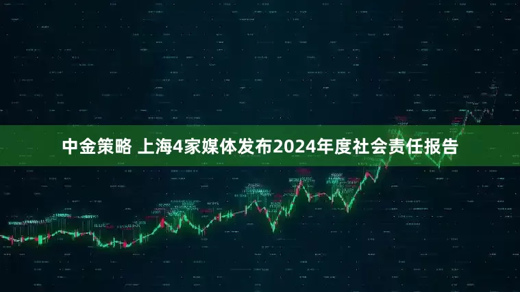 中金策略 上海4家媒体发布2024年度社会责任报告