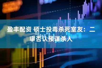 盈丰配资 硕士投毒杀死室友：二审否认预谋杀人