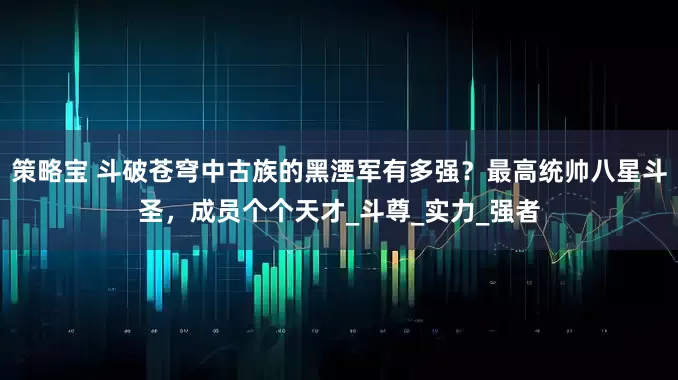 策略宝 斗破苍穹中古族的黑湮军有多强？最高统帅八星斗圣，成员个个天才_斗尊_实力_强者