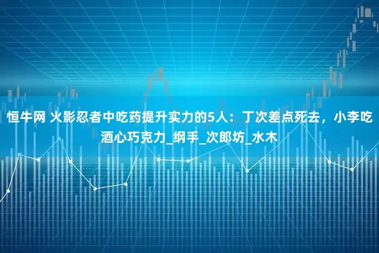 恒牛网 火影忍者中吃药提升实力的5人：丁次差点死去，小李吃酒心巧克力_纲手_次郎坊_水木