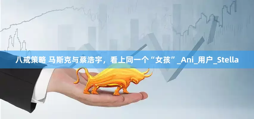 八戒策略 马斯克与蔡浩宇，看上同一个“女孩”_Ani_用户_Stella