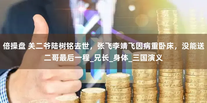 倍操盘 关二爷陆树铭去世，张飞李靖飞因病重卧床，没能送二哥最后一程_兄长_身体_三国演义