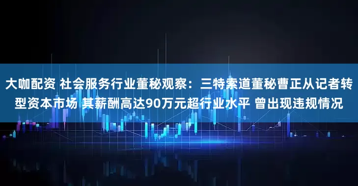 大咖配资 社会服务行业董秘观察：三特索道董秘曹正从记者转型资本市场 其薪酬高达90万元超行业水平 曾出现违规情况
