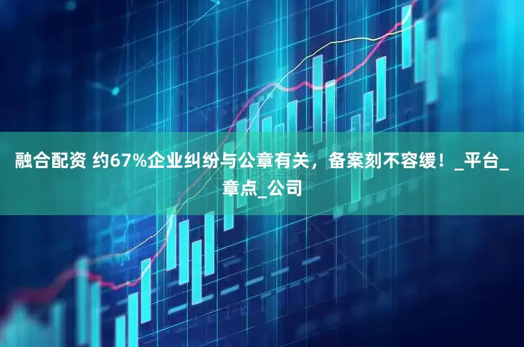 融合配资 约67%企业纠纷与公章有关，备案刻不容缓！_平台_章点_公司