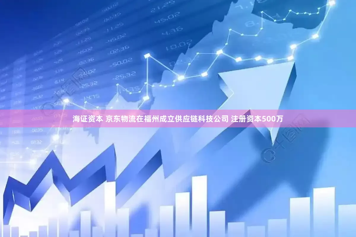 海证资本 京东物流在福州成立供应链科技公司 注册资本500万