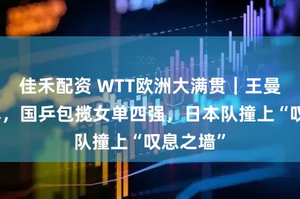 佳禾配资 WTT欧洲大满贯｜王曼昱胜桥本，国乒包揽女单四强，日本队撞上“叹息之墙”
