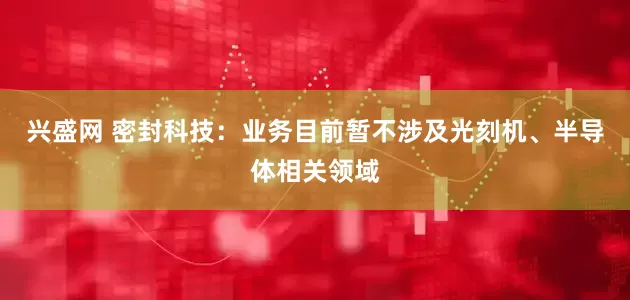兴盛网 密封科技：业务目前暂不涉及光刻机、半导体相关领域