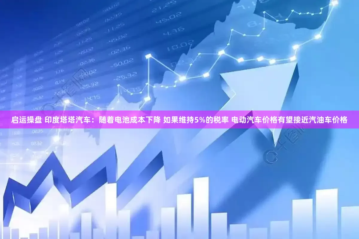 启运操盘 印度塔塔汽车：随着电池成本下降 如果维持5%的税率 电动汽车价格有望接近汽油车价格