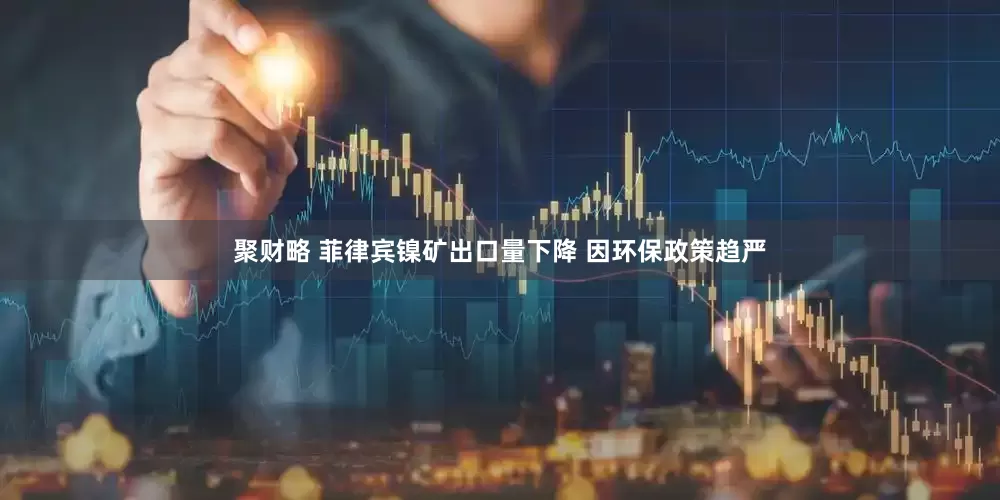 聚财略 菲律宾镍矿出口量下降 因环保政策趋严