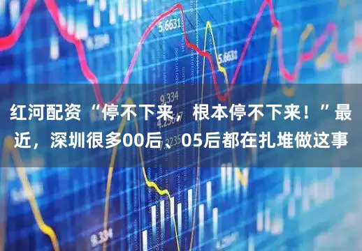 红河配资 “停不下来，根本停不下来！”最近，深圳很多00后、05后都在扎堆做这事