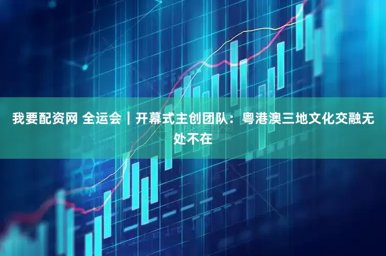 我要配资网 全运会｜开幕式主创团队：粤港澳三地文化交融无处不在