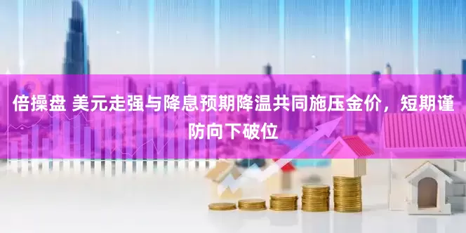 倍操盘 美元走强与降息预期降温共同施压金价，短期谨防向下破位
