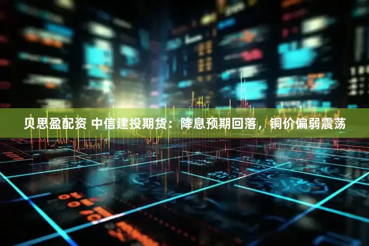 贝思盈配资 中信建投期货：降息预期回落，铜价偏弱震荡