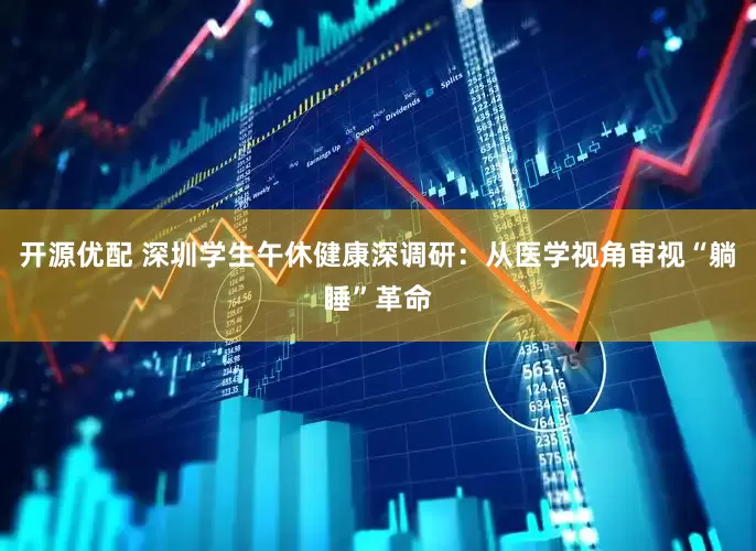 开源优配 深圳学生午休健康深调研：从医学视角审视“躺睡”革命
