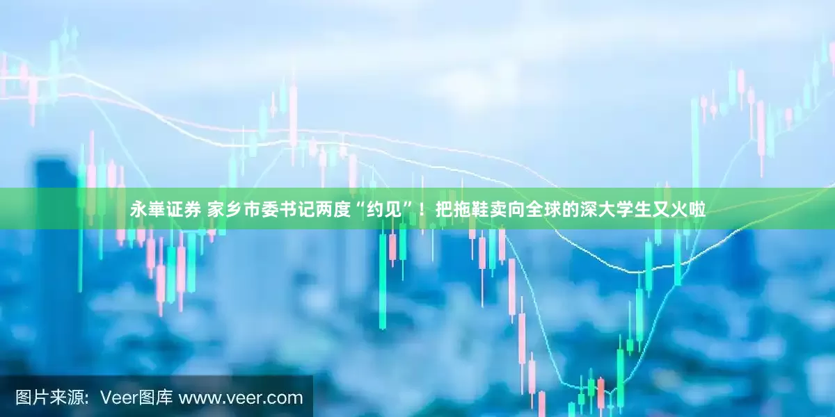 永崋证券 家乡市委书记两度“约见”！把拖鞋卖向全球的深大学生又火啦