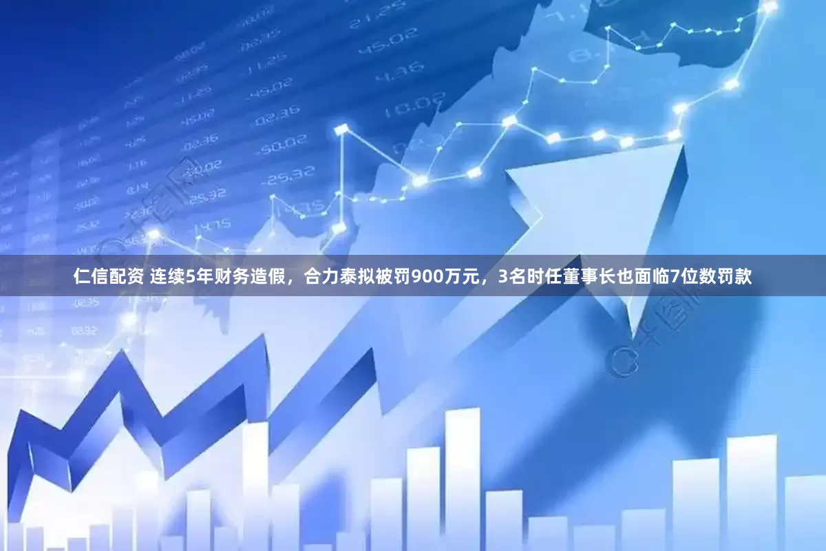 仁信配资 连续5年财务造假，合力泰拟被罚900万元，3名时任董事长也面临7位数罚款